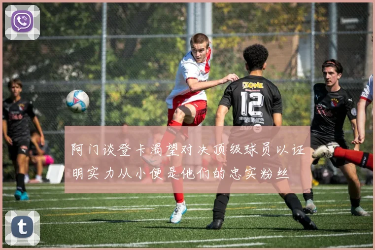 阿门谈登卡渴望对决顶级球员以证明实力从小便是他们的忠实粉丝