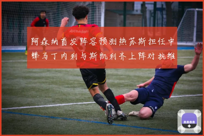 阿森纳首发阵容预测热苏斯担任中锋马丁内利与斯凯利齐上阵对抗维拉