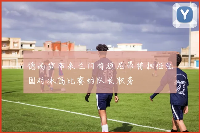 德尚宣布米兰门将迈尼昂将担任法国对冰岛比赛的队长职务