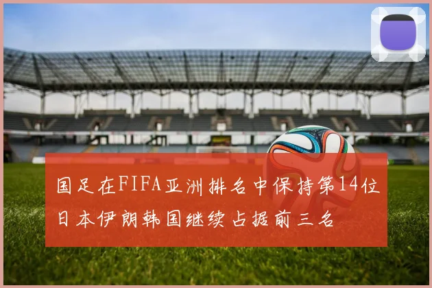 国足在FIFA亚洲排名中保持第14位日本伊朗韩国继续占据前三名