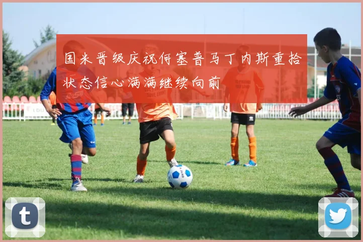 国米晋级庆祝何塞普马丁内斯重拾状态信心满满继续向前