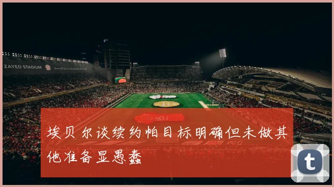 埃贝尔谈续约帕目标明确但未做其他准备显愚蠢