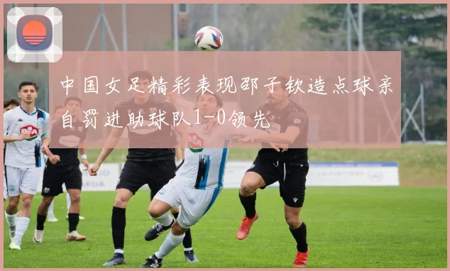 中国女足精彩表现邵子钦造点球亲自罚进助球队1-0领先