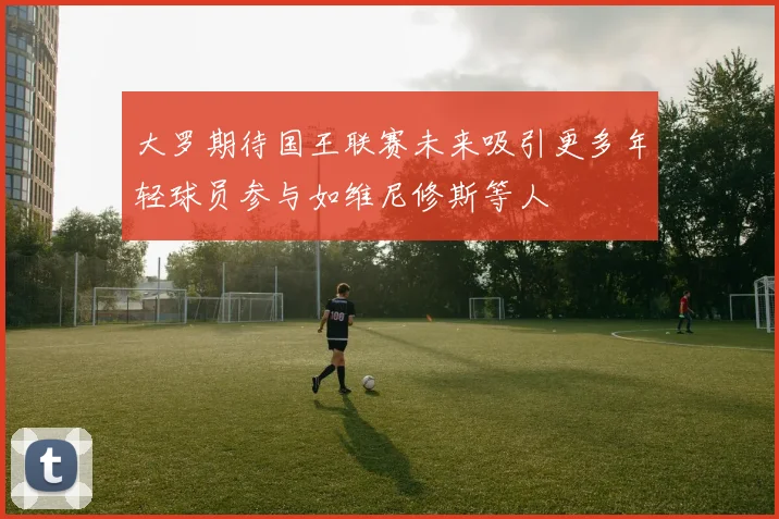 大罗期待国王联赛未来吸引更多年轻球员参与如维尼修斯等人