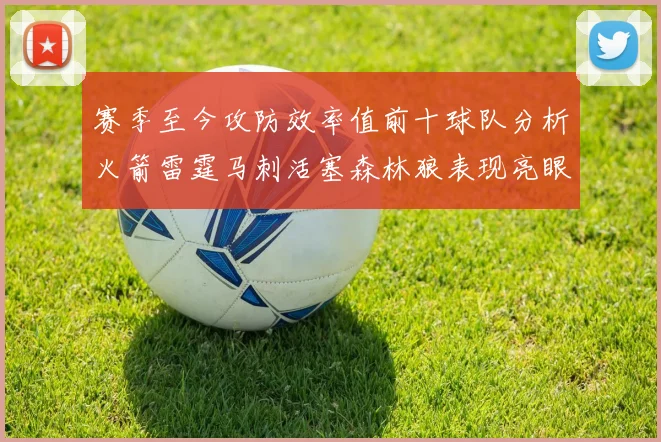 赛季至今攻防效率值前十球队分析火箭雷霆马刺活塞森林狼表现亮眼