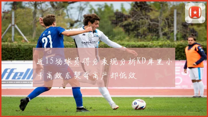 近15场球员得分表现分析KD库里小卡高效东契奇高产却低效