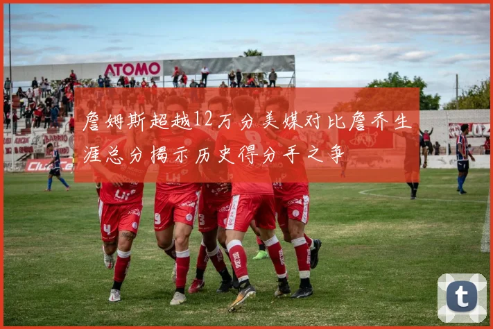 詹姆斯超越12万分美媒对比詹乔生涯总分揭示历史得分手之争