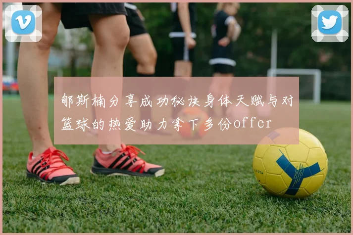 郇斯楠分享成功秘诀身体天赋与对篮球的热爱助力拿下多份offer