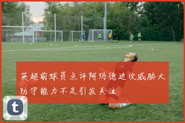 英超前球员点评阿玛德进攻威胁大防守能力不足引发关注