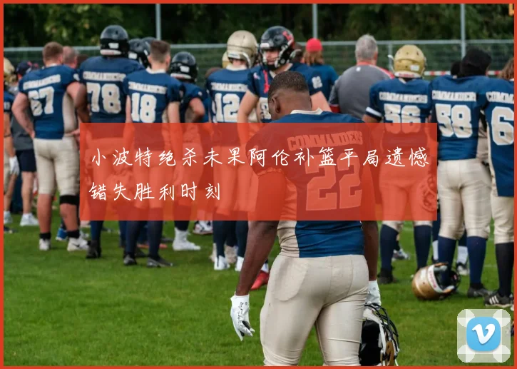 小波特绝杀未果阿伦补篮平局遗憾错失胜利时刻