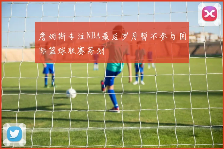 詹姆斯专注NBA最后岁月暂不参与国际篮球联赛筹划