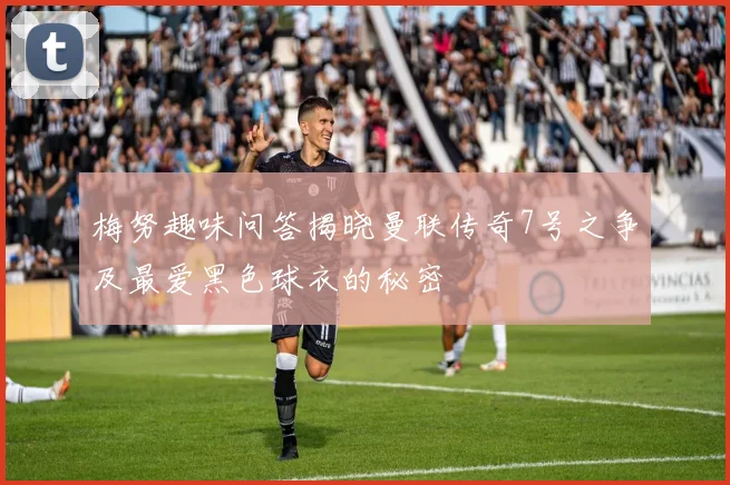 梅努趣味问答揭晓曼联传奇7号之争及最爱黑色球衣的秘密
