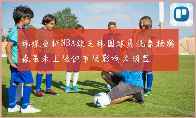 韩媒分析NBA缺乏韩国球员现象杨瀚森虽未上场但市场影响力明显