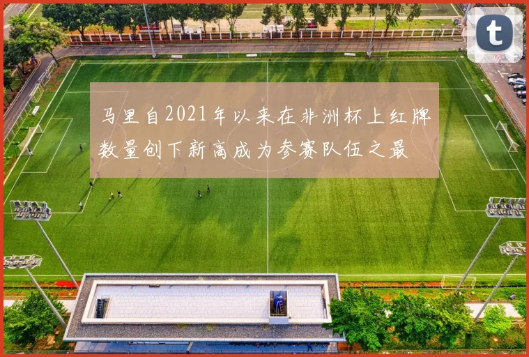 马里自2021年以来在非洲杯上红牌数量创下新高成为参赛队伍之最