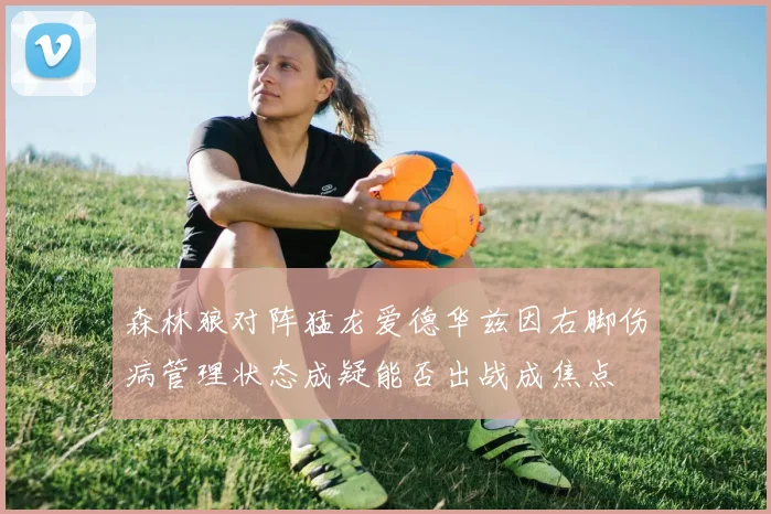 森林狼对阵猛龙爱德华兹因右脚伤病管理状态成疑能否出战成焦点