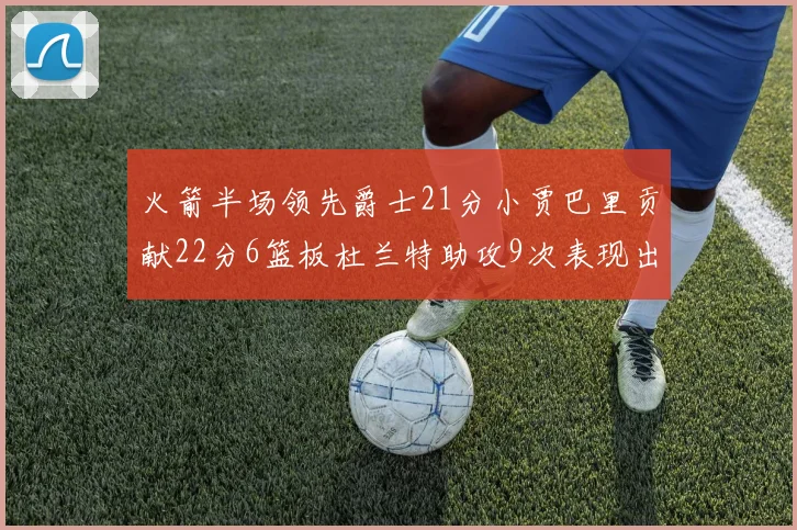 火箭半场领先爵士21分小贾巴里贡献22分6篮板杜兰特助攻9次表现出色