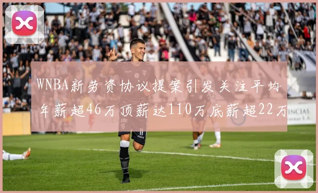 WNBA新劳资协议提案引发关注平均年薪超46万顶薪达110万底薪超22万