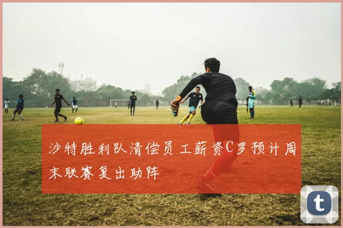 沙特胜利队清偿员工薪资C罗预计周末联赛复出助阵