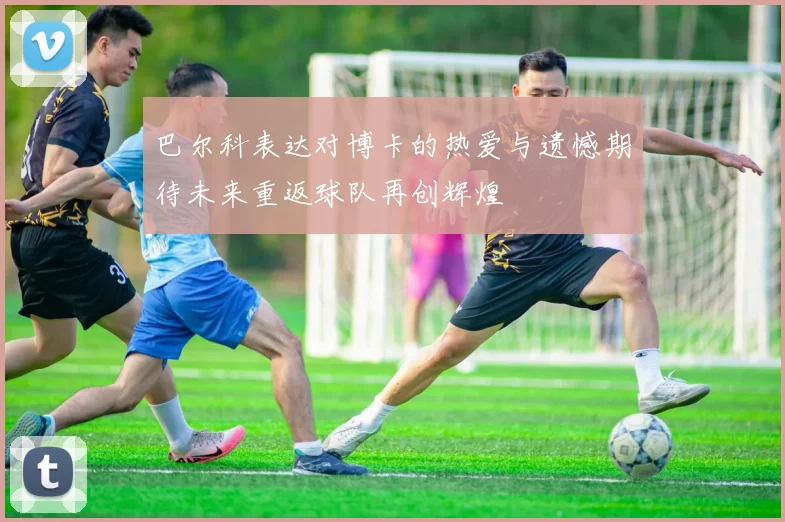 巴尔科表达对博卡的热爱与遗憾期待未来重返球队再创辉煌