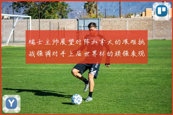 瑞士主帅展望对阵加拿大的艰难挑战强调对手上届世界杯的顽强表现