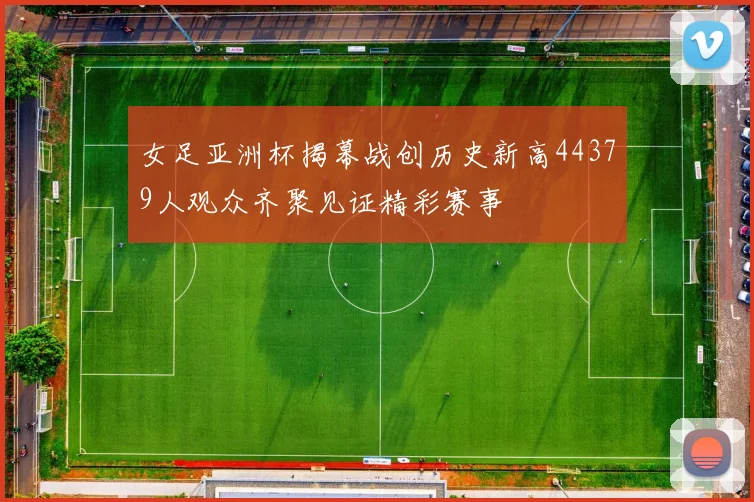 女足亚洲杯揭幕战创历史新高44379人观众齐聚见证精彩赛事