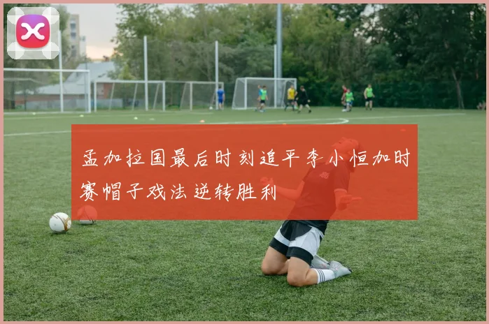 孟加拉国最后时刻追平李小恒加时赛帽子戏法逆转胜利