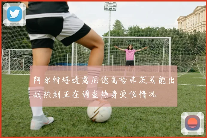 阿尔特塔透露厄德高哈弗茨或能出战热刺正在调查热身受伤情况