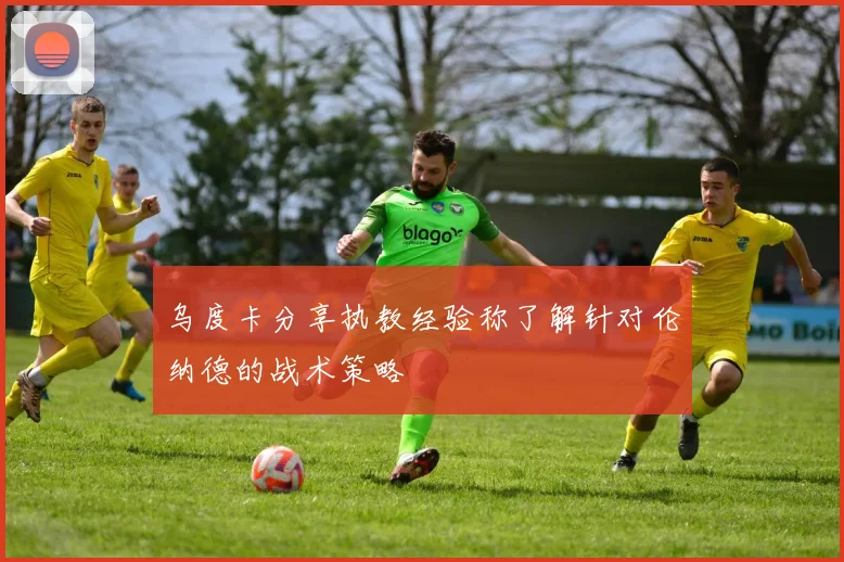 乌度卡分享执教经验称了解针对伦纳德的战术策略