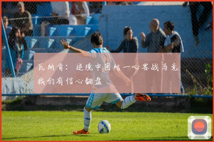 瓦纳肯：逆境中团结一心客战马竞我们有信心翻盘