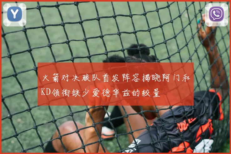 火箭对决狼队首发阵容揭晓阿门和KD领衔缺少爱德华兹的较量