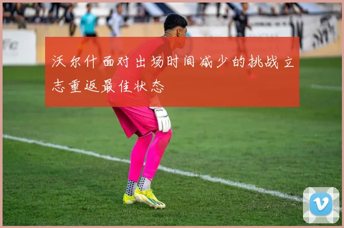 沃尔什面对出场时间减少的挑战立志重返最佳状态