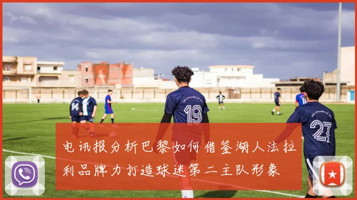 电讯报分析巴黎如何借鉴湖人法拉利品牌力打造球迷第二主队形象