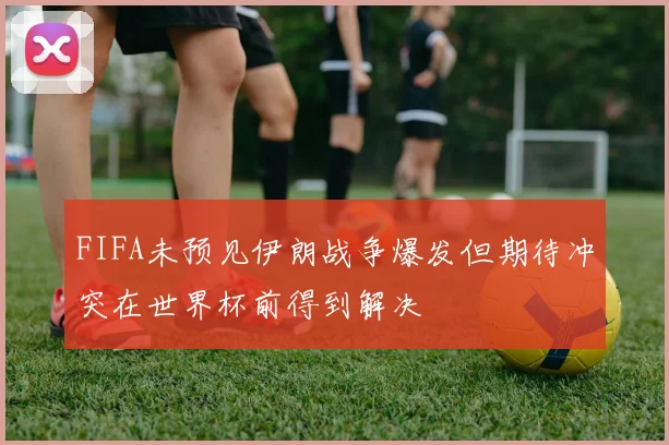 FIFA未预见伊朗战争爆发但期待冲突在世界杯前得到解决