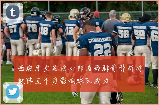 西班牙女足核心邦马蒂腓骨骨折将缺阵五个月影响球队战力