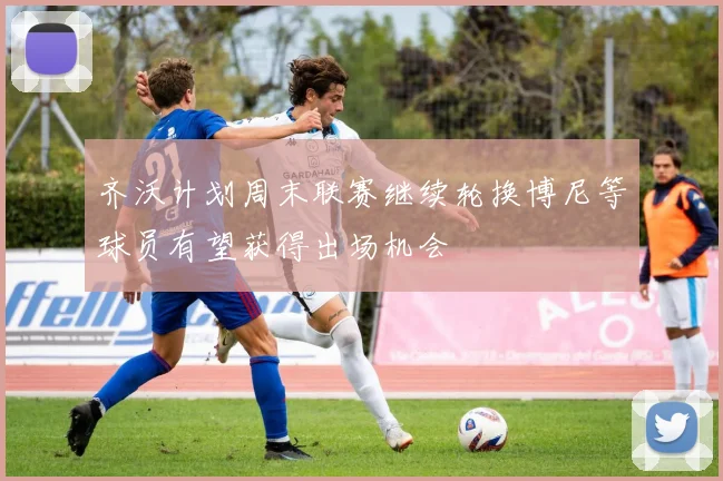 齐沃计划周末联赛继续轮换博尼等球员有望获得出场机会