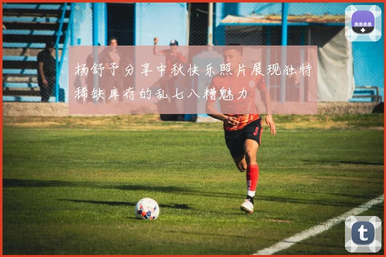 杨舒予分享中秋快乐照片展现独特稀缺库存的乱七八糟魅力