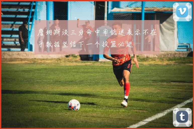 詹姆斯谈三分命中率低迷表示不在乎数据坚信下一个投篮必进