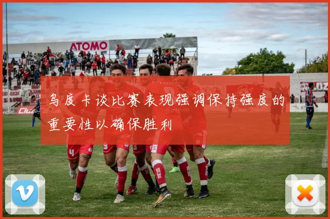 乌度卡谈比赛表现强调保持强度的重要性以确保胜利