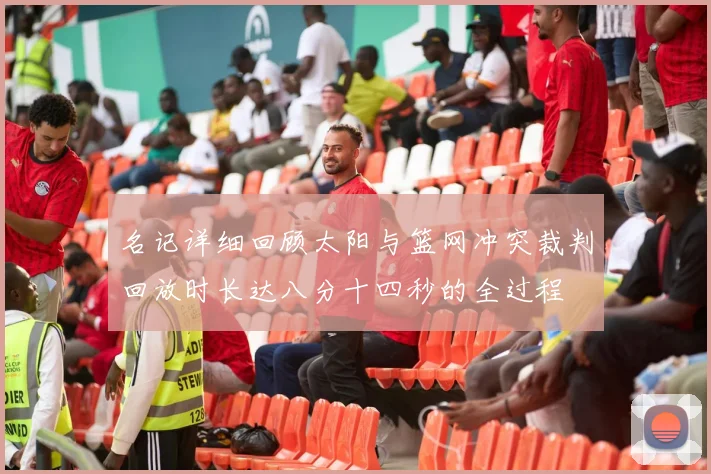 名记详细回顾太阳与篮网冲突裁判回放时长达八分十四秒的全过程
