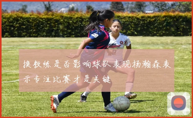 换教练是否影响球队表现杨瀚森表示专注比赛才是关键