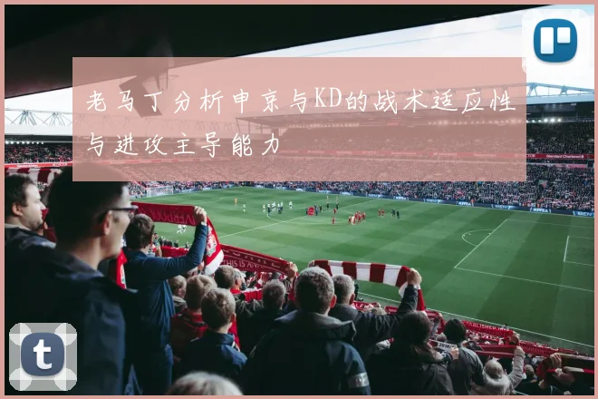 老马丁分析申京与KD的战术适应性与进攻主导能力