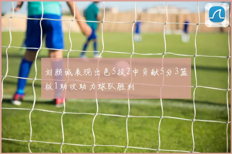 刘颜诚表现出色5投2中贡献5分3篮板1助攻助力球队胜利