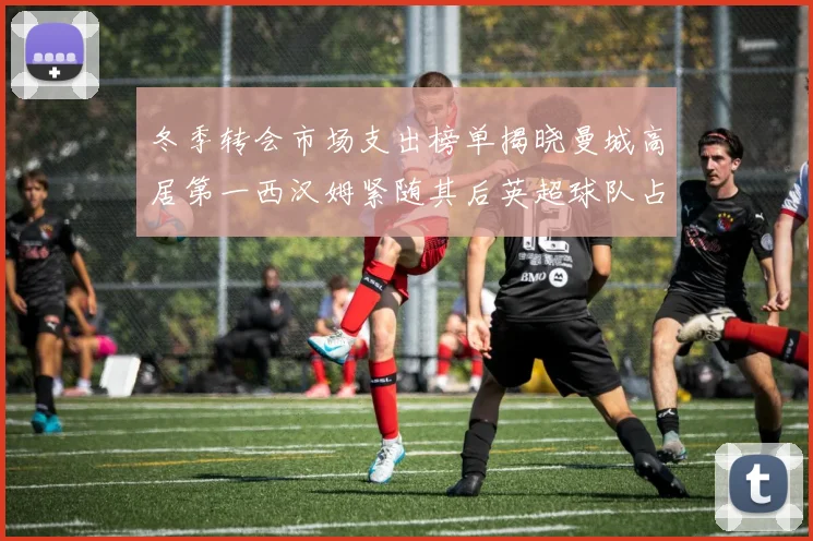 冬季转会市场支出榜单揭晓曼城高居第一西汉姆紧随其后英超球队占据五席